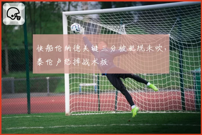 快船伦纳德关键三分被犯规未吹，泰伦卢怒摔战术板