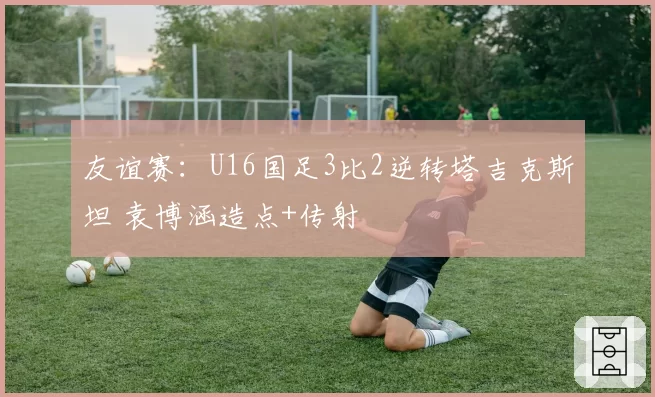 友谊赛：U16国足3比2逆转塔吉克斯坦 袁博涵造点+传射
