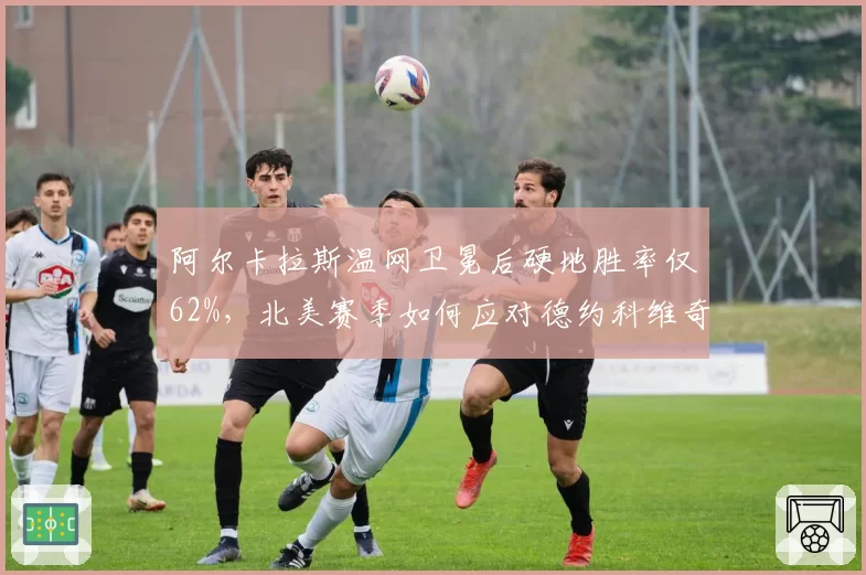 阿尔卡拉斯温网卫冕后硬地胜率仅62%，北美赛季如何应对德约科维奇反击？