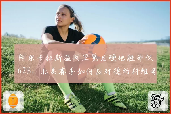 阿尔卡拉斯温网卫冕后硬地胜率仅62%，北美赛季如何应对德约科维奇反击？