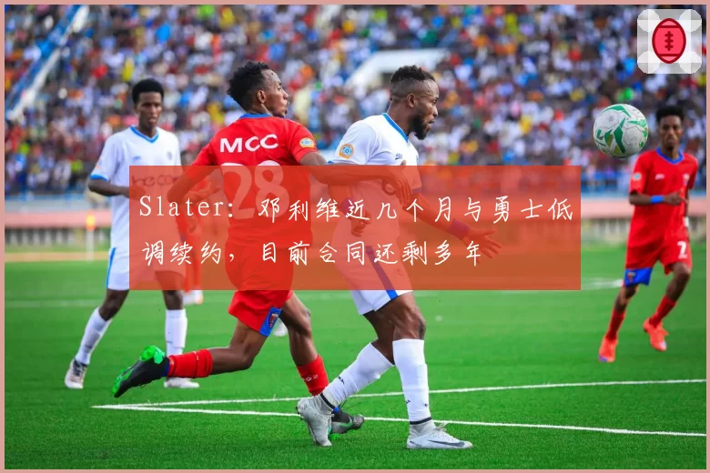 Slater：邓利维近几个月与勇士低调续约，目前合同还剩多年