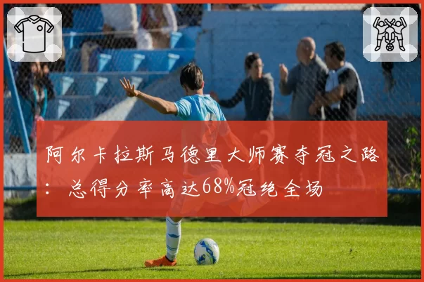 阿尔卡拉斯马德里大师赛夺冠之路：总得分率高达68%冠绝全场