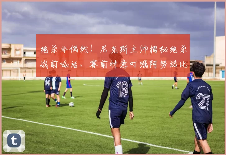 绝杀非偶然!尼克斯主帅揭秘绝杀战前喊话,赛前特意叮嘱阿努诺比