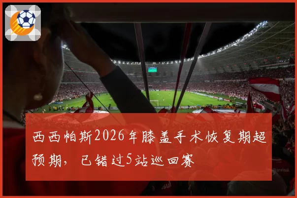 西西帕斯2026年膝盖手术恢复期超预期，已错过5站巡回赛
