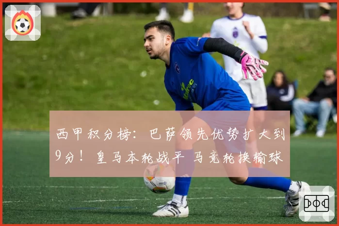 西甲积分榜：巴萨领先优势扩大到9分！皇马本轮战平 马竞轮换输球