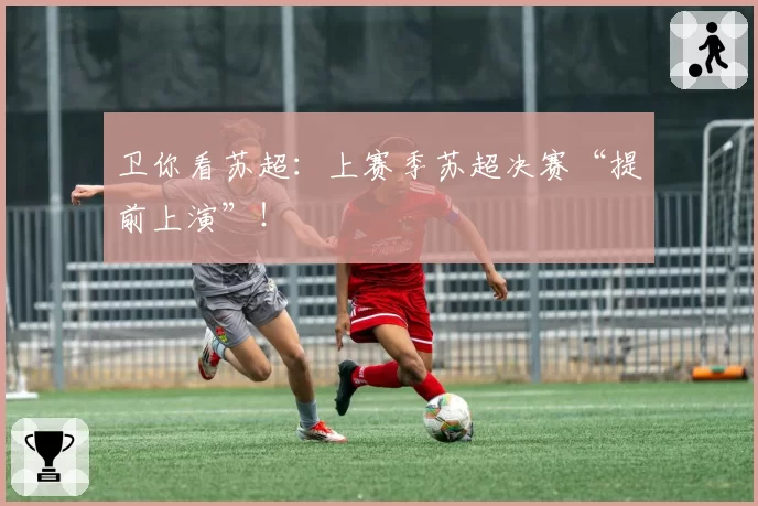 卫你看苏超：上赛季苏超决赛“提前上演”！