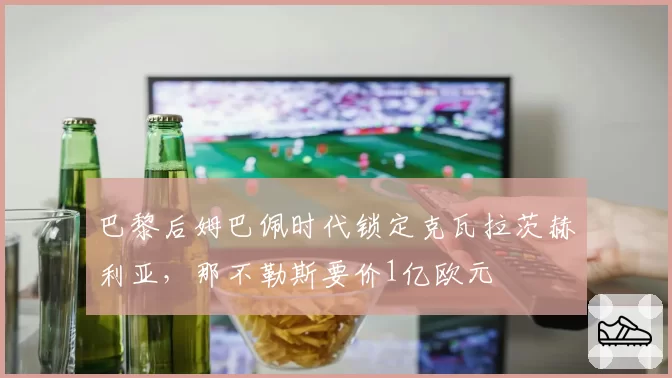 巴黎后姆巴佩时代锁定克瓦拉茨赫利亚，那不勒斯要价1亿欧元