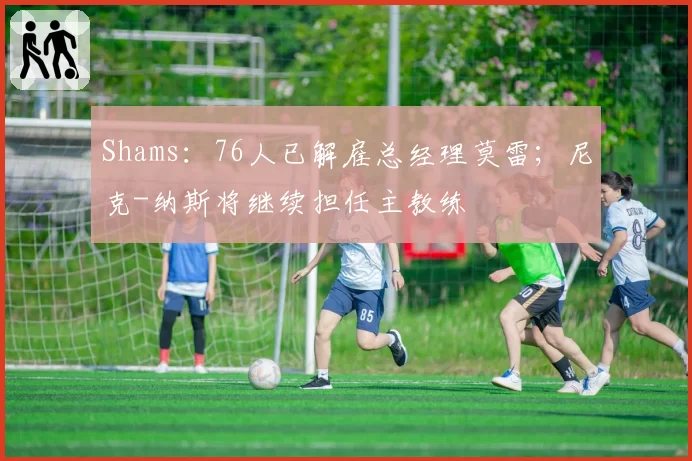 Shams：76人已解雇总经理莫雷；尼克-纳斯将继续担任主教练