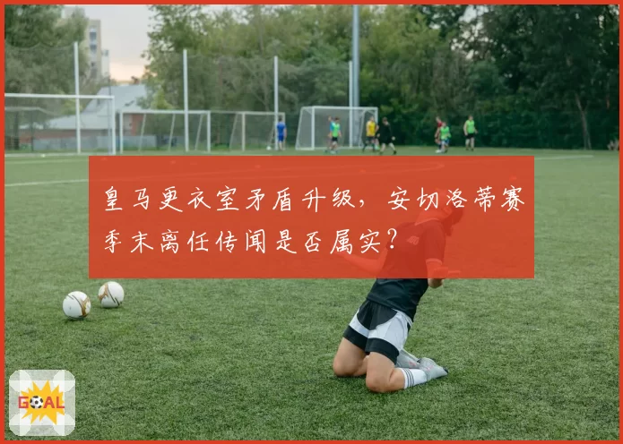 皇马更衣室矛盾升级，安切洛蒂赛季末离任传闻是否属实？