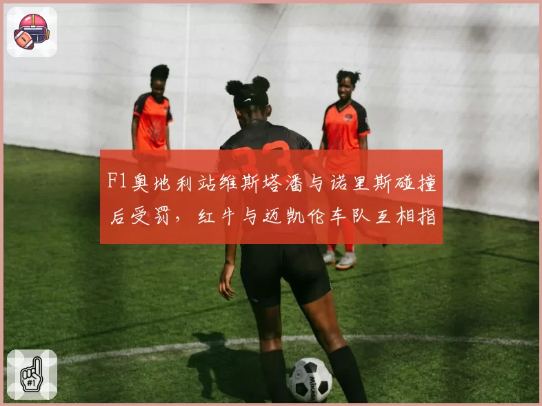F1奥地利站维斯塔潘与诺里斯碰撞后受罚，红牛与迈凯伦车队互相指责