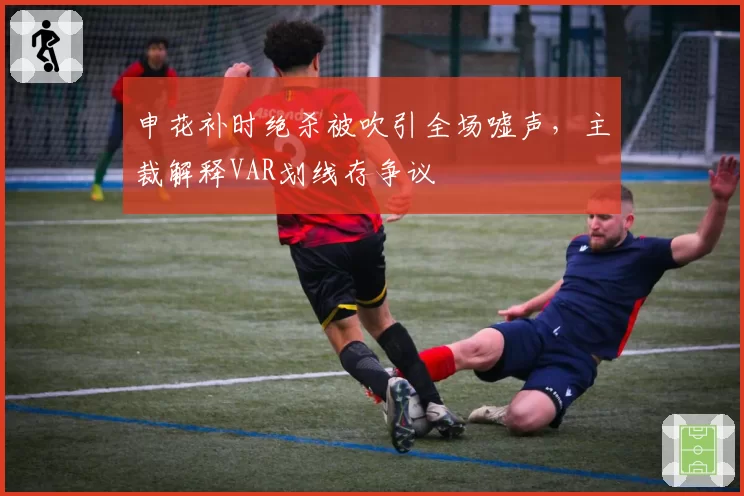 申花补时绝杀被吹引全场嘘声，主裁解释VAR划线存争议