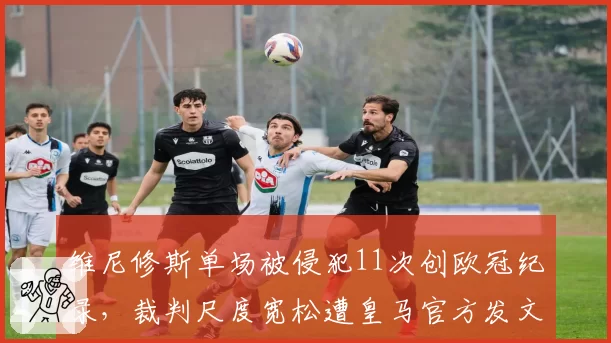 维尼修斯单场被侵犯11次创欧冠纪录,裁判尺度宽松遭皇马官方发文抗议