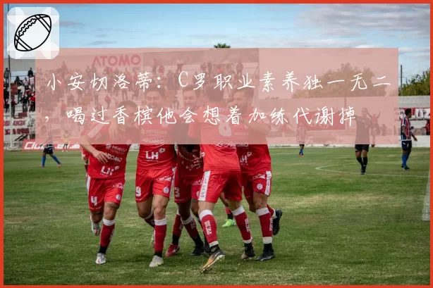 小安切洛蒂：C罗职业素养独一无二，喝过香槟他会想着加练代谢掉